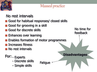Massedpractice
 Enables formation of motor programmes
 Good for grooving in a skill
 Good for discrete skills
 Enhances over learning
 Good for habitual responses/ closed skills
 Increases fitness
 No rest intervals
Fatigue
No time for
feedback
Disadvantages
For: - Experts
- Discrete skills
- Simple skills
No rest intervals
 