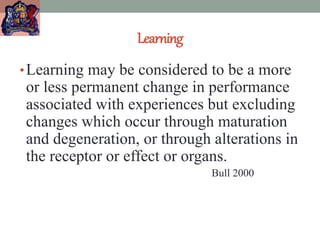 Learning
•Learning may be considered to be a more
or less permanent change in performance
associated with experiences but excluding
changes which occur through maturation
and degeneration, or through alterations in
the receptor or effect or organs.
Bull 2000
 