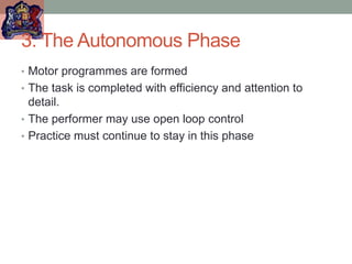 3. The Autonomous Phase
• Motor programmes are formed
• The task is completed with efficiency and attention to
detail.
• The performer may use open loop control
• Practice must continue to stay in this phase
 