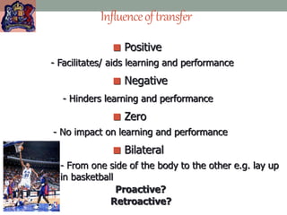 Influenceoftransfer
 Positive
- Facilitates/ aids learning and performance
 Negative
- Hinders learning and performance
 Zero
- No impact on learning and performance
 Bilateral
- From one side of the body to the other e.g. lay up
in basketball
Proactive?
Retroactive?
 