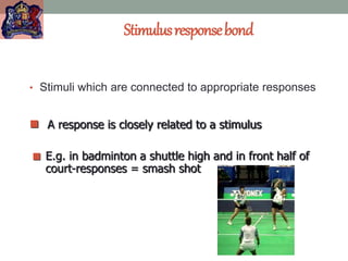 Stimulusresponsebond
• Stimuli which are connected to appropriate responses
 A response is closely related to a stimulus
 E.g. in badminton a shuttle high and in front half of
court-responses = smash shot
 