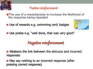 Positivereinforcement
The use of a reward/praise to increase the likelihood of
the response being repeated
 Use of rewards e.g. swimming cert/ badges
 Use praise e.g. “well done, that was very good”
Negative reinforcement
 Weakens the link between the stimulus and incorrect
responses
 May say nothing to an incorrect response (after
praising correct response)
 