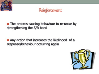 Reinforcement
 The process causing behaviour to re-occur by
strengthening the S/R bond
 Any action that increases the likelihood of a
response/behaviour occurring again
 