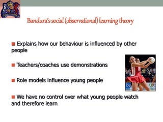 Bandura’ssocial(observational)learningtheory
 Explains how our behaviour is influenced by other
people
 Teachers/coaches use demonstrations
 Role models influence young people
 We have no control over what young people watch
and therefore learn
 
