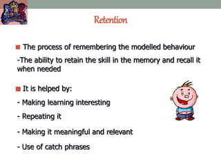 Retention
 The process of remembering the modelled behaviour
-The ability to retain the skill in the memory and recall it
when needed
 It is helped by:
- Making learning interesting
- Repeating it
- Making it meaningful and relevant
- Use of catch phrases
 