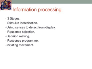 Information processing.
• 3 Stages.
• Stimulus identification.
-Using senses to detect from display.
• Response selection.
-Decision making.
• Response programme.
-Initiating movement.
 
