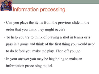 Information processing.
• Can you place the items from the previous slide in the
order that you think they might occur?
• To help you try to think of playing a shot in tennis or a
pass in a game and think of the first thing you would need
to do before you make the play. Then off you go!
• In your answer you may be beginning to make an
information processing model.
 