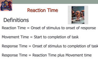 Reaction Time
Definitions
Reaction Time = Onset of stimulus to onset of response
Movement Time = Start to completion of task
Response Time = Onset of stimulus to completion of task
Response Time = Reaction Time plus Movement time
 