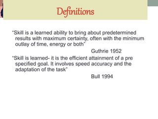 Definitions
“Skill is a learned ability to bring about predetermined
results with maximum certainty, often with the minimum
outlay of time, energy or both”
Guthrie 1952
“Skill is learned- it is the efficient attainment of a pre
specified goal. It involves speed accuracy and the
adaptation of the task”
Bull 1994
 