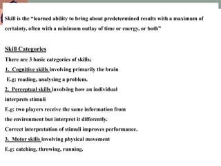 Skill is the “learned ability to bring about predetermined results with a maximum of
certainty, often with a minimum outlay of time or energy, or both”
Skill Categories
There are 3 basic categories of skills;
1. Cognitive skills involving primarily the brain
E.g: reading, analysing a problem.
2. Perceptual skills involving how an individual
interprets stimuli
E.g: two players receive the same information from
the environment but interpret it differently.
Correct interpretation of stimuli improves performance.
3. Motor skills involving physical movement
E.g: catching, throwing, running.
 