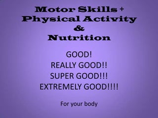 Motor Skills +Physical Activity& NutritionGOOD!REALLY GOOD!!SUPER GOOD!!!EXTREMELY GOOD!!!!For your body 