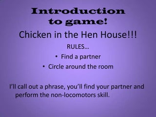 Introduction to game!Chicken in the Hen House!!!RULES…Find a partner Circle around the roomI’ll call out a phrase, you’ll find your partner and perform the non-locomotors skill.