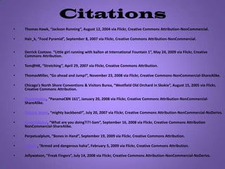 CitationsThomas Hawk, “Jackson Running”, August 12, 2004 via Flickr, Creative Commons Attribution-NonCommercial.  Hair_k, “Food Pyramid”, September 8, 2007 via Flickr, Creative Commons Attribution-NonCommercial.Derrick Coetzee. “Little girl running with ballon at International Fountain 1”, May 24, 2009 via Flickr, Creative Commons Attribution. Tom@HK, “Stretching”, April 29, 2007 via Flickr, Creative Commons Attribution.ThomasMiller, “Go ahead and Jump!”, November 23, 2008 via Flickr, Creative Commons-NonCommercial-ShareAlike.Chicago's North Shore Conventions & Visitors Burea, “Westfield Old Orchard in Skokie”, August 15, 2005 via Flickr, Creative Commons Attribution.ChuckHolton, “PanamaCBN 161”, January 20, 2008 via Flickr, Creative Commons Attribution-NonCommercial-ShareAlike. YoGeek Mami, “mighty backbend!”, July 20, 2007 via Flickr, Creative Commons Attribution-NonCommercial-NoDerivs.Grade7digital, “What are you doing?!?!-Sam”, September 16, 2008 via Flickr, Creative Commons Attribution NonCommercial-ShareAlike.Perpetualplum, “Bones in Hand”, September 19, 2009 via Flickr, Creative Commons Attribution. ~ggvic~, “Armed and dangerous haha”, February 5, 2009 via Flickr, Creative Commons Attribution.Jellywatson, ”Freak Fingers”, July 14, 2008 via Flickr, Creative Commons Attribution-NonCommercial-NoDerivs. 