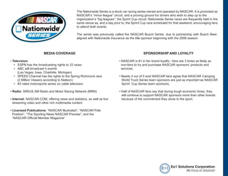 The Nationwide Series is a stock car racing series owned and operated by NASCAR. It is promoted as
                                              NASCAR’s “minor league” circuit, and a proving ground for drivers who wish to step up to the
                                              organization’s “big leagues”; the Sprint Cup circuit. Nationwide Series races are frequently held in the
                                              same venue as, and a day prior to, the Sprint Cup race scheduled for that weekend, encouraging fans
                                              to attend both events.

                                              The series was previously called the NASCAR Busch Series, due to partnership with Busch Beer;
                                              aligned with Nationwide Insurance as the title sponsor beginning with the 2008 season.



                       MEDIA COVERAGE                                                          SPONSORSHIP AND LOYALTY

• Television:                                                                • NASCAR is #1 in fan brand loyalty - fans are 3 times as likely as
   • ESPN has the broadcasting rights to 33 races                              non-fans to try and purchase NASCAR sponsors’ products and
   • ABC will broadcast 4 events                                               services.
     (Las Vegas, Iowa, Charlotte, Michigan)
   • SPEED Channel has the rights to the Spring Richmond race                • Nearly 4 out of 5 avid NASCAR fans agree that NASCAR Camping
     (2 Million Viewers according to Nielson)                                  World Truck Series team sponsors are just as important as NASCAR
   • #3 rated motorsports series on cable television                           Sprint Cup Series team sponsors.

• Radio: SIRIUS XM Radio and Motor Racing Network (MRN)                      • Half of NASCAR fans say that during tough economic times, they
                                                                               will continue to support NASCAR sponsors more than other brands
• Internet: NASCAR.COM, offering news and statistics, as well as live          because of the commitment they show to the sport.
  streaming video and other rich multimedia content

• Licensed Publications: “NASCAR Illustrated”, “NASCAR Pole
  Position”, “The Sporting News NASCAR Preview”, and the
  “NASCAR Official Member Magazine”




                                                                                                            e o1 Eo1 Solutions Corporation
                                                                                                                          We Focus on Solutions!
 