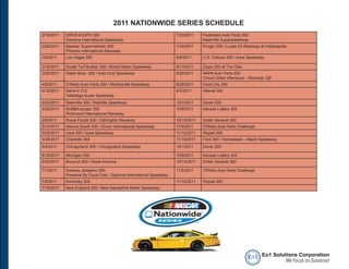 2011 NATIONWIDE SERIES SCHEDULE
2/19/2011   DRIVE4COPD 300                                          7/23/2011    Federated Auto Parts 300
            Daytona International Speedway                                       Nashville Superspeedway
2/26/2011   Bashas’ Supermarkets 200                                7/30/2011    Kroger 200 / Lucas Oil Raceway at Indianapolis
            Phoenix International Raceway
3/5/2011    Las Vegas 300                                           8/6/2011     U.S. Cellular 250 / Iowa Speedway

3/19/2011   Scotts Turf Builder 300 / Bristol Motor Speedway        8/13/2011    Zippo 200 at The Glen
3/26/2011   Stater Bros. 300 / Auto Club Speedway                   8/20/2011    NAPA Auto Parts 200
                                                                                 Circuit Gilles Villeneuve - Montreal, QB
4/8/2011    O’Reilly Auto Parts 300 / Martinsville Speedway         8/26/2011    Food City 250
4/16/2011   Aaron’s 312                                             9/3/2011     Atlanta 300
            Talladega Super Speedway
4/23/2011   Nashville 300 / Nashille Speedway                       10/1/2011    Dover 200
4/29/2011   BUBBA burger 250                                        10/8/2011    Kansas Lottery 300
            Richmond International Raceway
5/6/2011    Royal Purple 200 / Darlington Raceway                   10/14/2011   Dollar General 300
5/14/2011   Heluva Good! 200 / Dover International Speedway         11/5/2011    O'Reilly Auto Parts Challenge
5/22/2011   Iowa 250 / Iowa Speedway                                11/12/2011   Wypall 200
5/28/2011   Charlotte 300                                           11/19/2011   Ford 300 / Homestead – Miami Speedway
6/4/2011    Chicagoland 300 / Chicagoland Speedway                  10/1/2011    Dover 200

6/18/2011   Michigan 250                                            10/8/2011    Kansas Lottery 300
6/25/2011   Bucyrus 200 / Road America                              10/14/2011   Dollar General 300

7/1/2011    Subway Jalapeno 250                                     11/5/2011    O'Reilly Auto Parts Challenge
            Powered By Coca-Cola - Daytona International Speedway
7/8/2011    Kentucky 300                                            11/12/2011   Wypall 200
7/16/2011   New England 200 / New Hampshire Motor Speedway




                                                                                                           e o1 Eo1 Solutions Corporation
                                                                                                                         We Focus on Solutions!
 