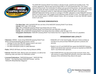 The NASCAR Camping World Truck Series is all about tough, powerful and durable trucks. This
                                              exciting, aggressive, side-by-side racing brings thrills to our most passionate fans. The unique
                                              nature of racing trucks, the combination of veteran and up-and-coming drivers, and the down-to-earth
                                              feel of the series all create a property that avid NASCAR fans can call their own. NCWT is the third
                                              highest rated motorsports series on cable television (trailing NASCAR Sprint Cup Series and
                                              NASCAR Nationwide Series) and has an average of 30,000+ attendees at each NASCAR Camping
                                              World Truck Series race, with multiple events attracting nearly 50,000 or more. The 2009 season was
                                              the most viewed season in SPEED network history, with an average of more than 800,000 viewers
                                              tuned in per event.

                                                        FAN BASE DEMOGRAPHICS

                  • Fan Base Size: Half of all NASCAR fans are fans of the NASCAR Camping World Truck Series.
                  • Gender: 63% male / 37% female
                  • Age: 46% of NASCAR Camping World Truck Series fans are 18-44.
                  • Income: 38% of NASCAR Camping World Truck Series fans earn $50,000+ annually.
                  • Family: 36% of NASCAR Camping World Truck Series fans have children under the age of 18.
                  • Geographic Distribution: NASCAR Camping World Truck Series fans live in regions that mirror the U.S. population.


                       MEDIA COVERAGE                                                        SPONSORSHIP AND LOYALTY

• Television: SPEED - home of live NASCAR Camping World Truck               • NASCAR is #1 in fan brand loyalty - fans are 3 times as likely as
  Series racing (broadcasting all 25 events in 2010)                          non-fans to try and purchase NASCAR sponsors’ products and
   • Average of more than 800,000 viewers tuned in per event                  services.
   • #1 rated motorsports series on SPEED
   • #3 rated motorsports series on cable television                        • Nearly 4 out of 5 avid NASCAR fans agree that NASCAR Camping
                                                                              World Truck Series team sponsors are just as important as NASCAR
• Radio: SIRIUS XM Radio and Motor Racing Network (MRN)                       Sprint Cup Series team sponsors.

• Internet: NASCAR.COM, offering news and statistics, as well as live       • Half of NASCAR fans say that during tough economic times, they
  streaming video and other rich multimedia content                           will continue to support NASCAR sponsors more than other brands
                                                                              because of the commitment they show to the sport.
• Licensed Publications: “NASCAR Illustrated”, “NASCAR Pole
  Position”, “The Sporting News NASCAR Preview”, and the
  “NASCAR Official Member Magazine”




                                                                                                           e o1 Eo1 Solutions Corporation
                                                                                                                         We Focus on Solutions!
 
