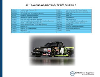 2011 CAMPING WORLD TRUCK SERIES SCHEDULE

2/18/2011   NextEra Energy Resources 250                                      8/6/2011     Pocono Mountains 125 / Pocono Raceway
2/25/2011   Lucas Oil 150                                                     8/20/2011    VFW 200 / Michigan International Speedway
3/12/2011   Too Tough To Tame 200 / Darlington Raceway                        8/24/2011    O'Reilly 200
4/2/2011    Kroger 250 / Martinsville Speedway                                9/2/2011     Atlanta 200
4/22/2011   Nashville 200 / Nashille Speedway                                 9/16/2011    Chicagoland 225
5/13/2011   Dover 200 / Dover International Speedway                          9/24/2011    New Hampshire 175
5/20/2011   North Carolina Education Lottery 200 / Charlotte Motor Speedway   10/1/2011    Built Ford Tough 225 / Kentucky Speedway
6/4/2011    O’Reilly Auto Parts 250 / Kansas Speedway                         10/15/2011   Las Vegas 350 / Las Vegas Speedway
6/10/2011   WinStar World Casino 400k / Texas Motor Speedway                  10/22/2011   Talladega 250
7/7/2011    Kentucky 225                                                      10/29/2011   Kroger 200 / Martinsville Speedway
7/16/2011   Lucas Oil 200 / Iowa Speedway                                     11/4/2011    WinStar World Casino 350k
7/22/2011   Nashville 200                                                     11/18/2011   Ford 200
7/29/2011   AAA Insurance 200




                                                                                                      e o1 Eo1 Solutions Corporation
                                                                                                                    We Focus on Solutions!
 