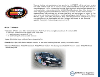 Regional stock car racing series owned and operated by the NASCAR; held at oval tracks ranging
                                              from 1/3 to 1 mile in length and on two road courses, 1.53 and 2.45 miles in length. Most races are
                                              stand-alone events (i.e. not in conjunction with other NASCAR touring series) but there are three race
                                              weekends that are in combination with the NASCAR Sprint Cup series. Many of the drivers on the
                                              series are gaining experience with the hopes of moving up to one of the major NASCAR series,
                                              however some of the drivers are right at home in the series and have no plans of moving on. The
                                              series is not only developmental for drivers (including Joey Logano, Martin Truex, Jr., Ricky Craven,
                                              Mike McLaughlin, Austin Dillon, Trevor Bayne, Brian Ickler, Ricky Carmichael and Ryan Truex), but for
                                              crew members (such as Greg Zipadelli and Marc Puchalski) and officials, as well. Additional
                                              appeal to this series is the lowered age requirement to 15.




MEDIA COVERAGE

• Television: SPEED - home of live NASCAR Camping World Truck Series racing (broadcasting all 25 events in 2010)
   • Average of more than 800,000 viewers tuned in per event
   • #1 rated motorsports series on SPEED
   • #3 rated motorsports series on cable television

• Radio: SIRIUS XM Radio and Motor Racing Network (MRN)

• Internet: NASCAR.COM, offering news and statistics, as well as live streaming video and other rich multimedia content

• Licensed Publications: “NASCAR Illustrated”, “NASCAR Pole Position”, “The Sporting News NASCAR Preview”, and the “NASCAR Official
  Member Magazine”




                                                                                                           e o1 Eo1 Solutions Corporation
                                                                                                                         We Focus on Solutions!
 