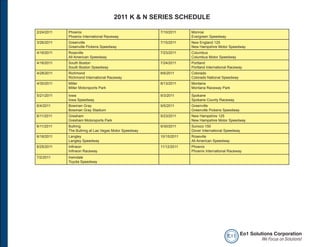 2011 K & N SERIES SCHEDULE

2/24/2011   Phoenix                                    7/10/2011    Monroe
            Phoenix International Raceway                           Evergreen Speedway
3/26/2011   Greenville                                 7/15/2011    New England 125
            Greenville Pickens Speedway                             New Hampshire Motor Speedway
4/16/2011   Roseville                                  7/23/2011    Columbus
            All American Speedway                                   Columbus Motor Speedway
4/16/2011   South Boston                               7/24/2011    Portland
            South Boston Speedway                                   Portland International Raceway
4/28/2011   Richmond                                   8/6/2011     Colorado
            Richmond International Raceway                          Colorado National Speedway
4/30/2011   Miller                                     8/13/2011    Montana
            Miller Motorsports Park                                 Montana Raceway Park

5/21/2011   Iowa                                       9/3/2011     Spokane
            Iowa Speedway                                           Spokane County Raceway
6/4/2011    Bowman Gray                                9/5/2011     Greenville
            Bowman Gray Stadium                                     Greenville Pickens Speedway
6/11/2011   Gresham                                    9/23/2011    New Hampshire 125
            Gresham Motorsports Park                                New Hampshire Motor Speedway
6/11/2011   Bullring                                   9/30/2011    Sunoco 150
            The Bullring at Las Vegas Motor Speedway                Dover International Speedway
6/18/2011   Langley                                    10/15/2011   Roseville
            Langley Speedway                                        All American Speedway
6/25/2011   Infineon                                   11/12/2011   Phoenix
            Infineon Raceway                                        Phoenix International Raceway
7/2/2011    Irwindale
            Toyota Speedway




                                                                                         e o1 Eo1 Solutions Corporation
                                                                                                       We Focus on Solutions!
 