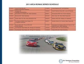 2011 ARCA RE/MAX SERIES SCHEDULE

2/12/2011   Lucas Oil Slick Mist 200                                   7/16/2011    Prairie Meadows 200 / Iowa Speedway
            Daytona International Speedway
4/15/2011   3 Amigos 250                                               7/28/2011    Ansell Protective Gloves 200 / Lucas Oil Raceway
            Talladega Superspeedway
5/1/2011    Kentuckiana Ford Dealers 200 / Salem Speedway              8/6/2011     Pennsylvania ARCA 125 / Pocono Raceway

5/15/2011   Menards 200 / Toledo Speedway                              8/21/2011    Allen Crowe 100 / Illinois State Fairgrounds

5/22/2011   Garden State 150 / New Jersey Motorsports Park             8/26/2011    Madison ARCA 200 / Madison Int’l Speedway

6/4/2011    The Messina Wildlife Animal Stopper 150                    9/5/2011     Southern Illinois 100 / DuQuoin State Fairgrounds
            Chicagoland Speedway

6/11/2011   Pocono ARCA 200 / Pocono ARCA 200                          9/17/2011    Kentuckiana Ford Dealers ARCA Fall Classic by Fed-
            Pocono Raceway                                                          erated Car Care / Salem Speedway
6/17/2011   The RainEater Wiper Blades 200 / Michigan Int’l Speedway   10/7/2011    Kansas ARCA 150 / Kansas Speedway

6/25/2011   The RainEater Wiper Blades 200 / Michigan Int’l Speedway   10/26/2011   Toledo ARCA 200 /Toledo Speedway




                                                                                                      e o1 Eo1 Solutions Corporation
                                                                                                                    We Focus on Solutions!
 