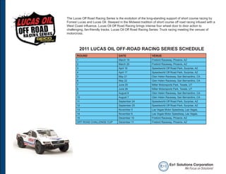 The Lucas Off Road Racing Series is the evolution of the long-standing support of short course racing by
Forrest Lucas and Lucas Oil. Steeped in the Midwest tradition of short course off road racing infused with a
West Coast influence, Lucas Oil Off Road Racing brings intense four wheel door to door action to
challenging, fan-friendly tracks. Lucas Oil Off Road Racing Series: Truck racing meeting the venues of
motorcross.




           2011 LUCAS OIL OFF-ROAD RACING SERIES SCHEDULE
       ROUND                         DATE                     VENUE
       1                             March 19                 Firebird Raceway, Phoenix, AZ
       2                             March 20                 Firebird Raceway, Phoenix, AZ
       3                             April 16                 Speedworld Off Road Park, Surprise, AZ
       4                             April 17                 Speedworld Off Road Park, Surprise, AZ
       5                             May 21                   Glen Helen Raceway, San Bernardino, CA
       6                             May 22                   Glen Helen Raceway, San Bernardino, CA
       7                             June 25                  Miller Motorsports Park, Tooele, UT
       8                             June 26                  Miller Motorsports Park, Tooele, UT
       9                             August 6                 Glen Helen Raceway, San Bernardino, CA
       10                            August 7                 Glen Helen Raceway, San Bernardino, CA
       11                            September 24             Speedworld Off Road Park, Surprise, AZ
       12                            September 25             Speedworld Off Road Park, Surprise, AZ
       13                            November 5               Las Vegas Motor Speedway, Las Vegas,
       14                            November 6               Las Vegas Motor Speedway, Las Vegas,
       15                            December 10              Firebird Raceway, Phoenix, AZ
       OFF ROAD CHALLENGE CUP        December 11              Firebird Raceway, Phoenix, AZ




                                                                     e o1 Eo1 Solutions Corporation
                                                                                   We Focus on Solutions!
 