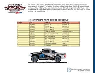 The Traxxas TORC Series - The Off Road Championship, is the fastest, most punishing short course
        racing series on the planet. TORC events are packed with flag-to-flag fender banging as drivers push the
        limits over whoop and jump filled natural terrain racetracks. Off-road racing fans come from far and wide
        to experience this most challenging form of high-octane competition and once they taste TORC for the first
        time they’ll be hooked for life.




          2011 TRAXXAS-TORC SERIES SCHEDULE
ROUND      DATE                      TRACK                        LOCATION
1          05/28/2011                Red Bud MX                   Buchanan, MI
2          05/29/2011                Red Bud MX                   Buchanan, MI
3          06/18/2011                Crandon Off Road             Crandon, WI
4          06/19/2011                Crandon Off Road             Crandon, WI
5          06/26/2011                Pikes Peak Hillclimb         Colorado Springs, CO
6          07/22/2011                Charlotte Motor Speedway     Concord, NC
7          07/23/2011                Charlotte Motor Speedway     Concord, NC
8          08/13/2011                Bark River Off Road          Bark River, MI
9          08/14/2011                Bark River Off Road          Bark River, MI
10         09/03/2011                Crandon Off Road             Crandon, WI
11         09/04/2011                Crandon Off Road             Crandon, WI
12         09/15/2011                Chicagoland Speedway         Joliet, IL
13         10/15/2011                Cycle Ranch                  Floresville, TX




                                                                               e o1 Eo1 Solutions Corporation
                                                                                             We Focus on Solutions!
 