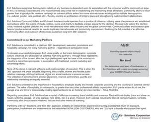 Eo1 Solutions recognizes the long-term viability of any business is dependent upon its association with the consumer and the community at large.
In the 21st century, corporate and civic responsibilities play a vital role in establishing and maintaining these affiliations. Community affairs is much
greater than a typical public relations campaign as outreach efforts extend into more intricate issues existing within multiple demographics
(i.e. cultural, gender, race, political, etc.), thereby erecting an architecture of bridging gaps and strengthening customer/client relationships.

Eo1 Solutions Community Affairs and Outreach business model operates from a position of influence, utilizing years of experience and established
connections within the realms of media, politics, civics, and charity to facilitate a larger appeal for the client(s). The goal is to extend the client(s)
voice, increase a global platform and invite new alliances within select industry and the global communities. Community affairs and outreach goes
beyond positive external benefits as results implicate internal morale and productivity improvement. Realizing the full potential of an effective
community affairs and outreach efforts create sustained, long-term 360˚ solutions.


Commitment to our Marketing Partners

Eo1 Solutions is committed to a platinum 360˚ development, execution, promotions and                                      Myth:
hospitality campaign, for every marketing partner – regardless of participation level.
                                                                                                               Providing sponsorship is simply
To develop a successful campaign, Eo1 relies greatly on the brand demographic, corporate
                                                                                                                       too expensive.
culture, initiatives and philosophy of potential marketing partner’s. Through these ingredients,
the integration of the proven, effective, high yielding and loyal fan base of the motorsports
industry is more than appropriate; in association with traditional, current marketing and                                Not true!
advertising efforts.
                                                                                                        You determine your level of involvement –
None of the above is relevant without a well positioned plan of execution. This is when the            Eo1 Solutions will create a campaign ensuring
360˚ approach will prove valuable. Beginning with a viable, diverse and flexible public                      your GREATEST level of success.
relations message; utilizing traditional, digital and social mediums to ensure success.
The utilization of advertisement, product placement, channel partnerships, guerilla and
relationship marketing are equally essential.

Eo1 Solutions understands the importance of hospitality to employee loyalty and morale, corporate posturing and the courtship of potential clients/
partners. The value of hospitality, in motorsports, is greater than any other professional athletic organization. Eo1 grants access to pit row, the
garage area and drivers; occasionally creating opportunities to be an honorary pit crew member – FULL ACCESS.

Regarding promotions, Eo1 Solutions has a myriad of offerings increasing brand visibility and presence. The traditional display (race and show car,
hauler, uniforms, garage / pit area signage, hero cards, etc) is a given. However, Eo1’s access includes the likes of racing simulators, contests,
community affair and outreach initiatives, die cast and other means of licensing.

Partnering with Eo1 Solutions, and their 360˚ approach, enables an extraordinary experience ensuring a substantial return on exposure,
participation, involvement and investment via the established 90 MILLION CUSTOMERS; who are 72% loyal to brands who support their sport.


                                                                                                                 e o1 Eo1 Solutions Corporation
                                                                                                                               We Focus on Solutions!
 
