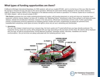 What types of funding opportunities are there?
A billboard at Michigan International Speedway, for ONE weekend, will cost you roughly $75,000...and it is not the focus of the race. After the event,
the signage is removed and was only seen by the venue spectators. Whereas the same brand identity displayed on the car will be viewed by
millions via Speed Channel, ESPN or FOX, depending on the selected event(s) and hands-on spectators. For Instance, Speed has an audience of
120 million viewers – with an annual increase of 38%.
 Title Partner possesses the most visible marketing/advertisement position, with branding placement on racing and show car, transporter, team
 equipment, uniforms, banner display in pit area, etc. In addition, the “Marketing Partner” name/brand is title of race car/team in all media and press
 releases, website link and television interviews; inclusion in fan club promos, official team merchandise and hero cards. Further opportunities
 include a complimentary driver/car appearance at marketing partners’ location per event; complimentary pit passes per partnered event;
 hospitality/client entertaining, booth space at events; full rights to driver and car use in advertising and merchandise.

 1. Advertising
    The car’s main design is based around your company logo, the hood, quarter and TV panel will all have your logo vibrantly positioned. The
    transporter driving, across the country, will be designed with your logo associating to the race team and the driver. All uniforms will be displayed
    with your logo; as well as promotional items. During television broadcast, newspaper articles, interviews, newsletters and internet
    communications - the car and driver are always associated with the marketing partners’ name.




                                                                                                              e o1 Eo1 Solutions Corporation
                                                                                                                            We Focus on Solutions!
 