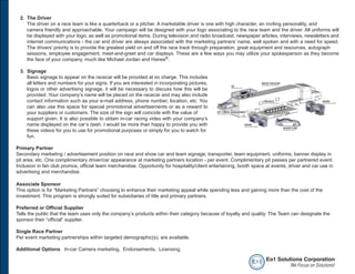 2. The Driver
    The driver on a race team is like a quarterback or a pitcher. A marketable driver is one with high character, an inviting personality, and
    camera friendly and approachable. Your campaign will be designed with your logo associating to the race team and the driver. All uniforms will
    be displayed with your logo; as well as promotional items. During television and radio broadcast, newspaper articles, interviews, newsletters and
    internet communications - the car and driver are always associated with the marketing partners’ name, well spoken and with a need for speed.
    The drivers’ priority is to provide the greatest yield on and off the race track through preparation, great equipment and resources, autograph
    sessions, employee engagement, meet-and-greet and car displays. These are a few ways you may utilize your spokesperson as they become
    the face of your company, much like Michael Jordan and Hanes®.

 3. Signage
    Basic signage to appear on the racecar will be provided at no charge. This includes
    all letters and numbers for your signs. If you are interested in incorporating pictures,
    logos or other advertising signage, it will be necessary to discuss how this will be
    provided. Your company’s name will be placed on the racecar and may also include
    contact information such as your e-mail address, phone number, location, etc. You
    can also use this space for special promotional advertisements or as a reward to
    your suppliers or customers. The size of the sign will coincide with the value of
    support given. It is also possible to obtain in-car racing video with your company’s
    name displayed on the car’s dash. I would be more than happy to provide you with
    these videos for you to use for promotional purposes or simply for you to watch for
    fun.

Primary Partner
Secondary marketing / advertisement position on race and show car and team signage, transporter, team equipment, uniforms, banner display in
pit area, etc. One complimentary driver/car appearance at marketing partners location - per event. Complimentary pit passes per partnered event.
Inclusion in fan club promos, official team merchandise. Opportunity for hospitality/client entertaining, booth space at events; driver and car use in
advertising and merchandise.

Associate Sponsor
This option is for “Marketing Partners” choosing to enhance their marketing appeal while spending less and gaining more than the cost of the
investment. This program is strongly suited for subsidiaries of title and primary partners.

Preferred or Official Supplier
Tells the public that the team uses only the company’s products within their category because of loyalty and quality. The Team can designate the
sponsor their “official” supplier.

Single Race Partner
Per event marketing partnerships within targeted demographic(s), are available.

Additional Options In-car Camera marketing, Endorsements, Licensing,

                                                                                                               e o1 Eo1 Solutions Corporation
                                                                                                                             We Focus on Solutions!
 