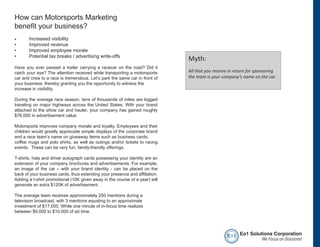 How can Motorsports Marketing
benefit your business?
•	     Increased visibility
•      Improved revenue
•      Improved employee morale
•      Potential tax breaks / advertising write-offs
                                                                             Myth:
Have you ever passed a trailer carrying a racecar on the road? Did it
catch your eye? The attention received while transporting a motorsports      All that you receive in return for sponsoring
car and crew to a race is tremendous. Let’s park the same car in front of    the team is your company’s name on the car.
your business; thereby granting you the opportunity to witness the
increase in visibility.

During the average race season, tens of thousands of miles are logged
traveling on major highways across the United States. With your brand
attached to the show car and hauler, your company has gained roughly
$76,000 in advertisement value.

Motorsports improves company morale and loyalty. Employees and their
children would greatly appreciate simple displays of the corporate brand
and a race team’s name on giveaway items such as business cards,
coffee mugs and polo shirts, as well as outings and/or tickets to racing
events. These can be very fun, family-friendly offerings.

T-shirts, hats and driver autograph cards possessing your identity are an
extension of your company brochures and advertisements. For example,
an image of the car – with your brand identity - can be placed on the
back of your business cards, thus extending your presence and affiliation.
Adding a t-shirt promotional (10K given away in the course of a year) will
generate an extra $120K of advertisement.

The average team receives approximately 250 mentions during a
television broadcast; with 3 mentions equating to an approximate
investment of $17,000. While one minute of in-focus time realizes
between $9,000 to $10,000 of ad time.




                                                                                                e o1 Eo1 Solutions Corporation
                                                                                                              We Focus on Solutions!
 
