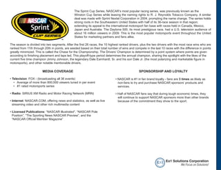 The Sprint Cup Series, NASCAR’s most popular racing series, was previously known as the
                                               Winston Cup Series while leasing the naming rights to R. J. Reynolds Tobacco Company. A similar
                                               deal was made with Sprint Nextel Corporation in 2004, prompting the name change. The series holds
                                               strong roots in the Southeastern United States with half of its 36-race season in that region;
                                               extending its appeal to the international motorsport fan base with races held in Canada, Mexico,
                                               Japan and Australia. The Daytona 500, its most prestigious race, had a U.S. television audience of
                                               about 16 million viewers in 2009. This is the most popular motorsports event throughout the United
                                               States for marketing partners and fans alike.

The season is divided into two segments. After the first 26 races, the 10 highest ranked drivers, plus the two drivers with the most race wins who are
ranked from 11th through 20th in points, are seeded based on their total number of wins and compete in the last 10 races with the difference in points
greatly minimized. This is called the Chase for the Championship. The Drivers’ Champion is determined by a point system where points are given
according to finishing placement and laps led. This playoff-type period determines the annual champion, sharing the spotlight with the likes of the
current five time champion Jimmy Johnson, the legendary Dale Earnhardt, Sr. and his son Dale Jr. (the most polarizing and marketable figure in
motorsports), and other notable mentionable drivers.

                        MEDIA COVERAGE                                                          SPONSORSHIP AND LOYALTY

• Television: FOX - (broadcasting all 36 events)                              • NASCAR is #1 in fan brand loyalty - fans are 3 times as likely as
   • Average of more than 800,000 viewers tuned in per event                    non-fans to try and purchase NASCAR sponsors’ products and
   • #1 rated motorsports series                                                services.

• Radio: SIRIUS XM Radio and Motor Racing Network (MRN)                       • Half of NASCAR fans say that during tough economic times, they
                                                                                will continue to support NASCAR sponsors more than other brands
• Internet: NASCAR.COM, offering news and statistics, as well as live           because of the commitment they show to the sport.
  streaming video and other rich multimedia content

• Licensed Publications: “NASCAR Illustrated”, “NASCAR Pole
  Position”, “The Sporting News NASCAR Preview”, and the
  “NASCAR Official Member Magazine”




                                                                                                             e o1 Eo1 Solutions Corporation
                                                                                                                           We Focus on Solutions!
 