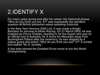 2.IDENTIFY X
For many years during and after his career, the rhetorical phrase
"Who do you think you are, X?" was supposedly the standard
question all British policemen asked speeding motorists.
In the New Year Honours 2000 List, X was made a Knight
Bachelor for services to Motor Racing. On 21 March 2000, he was
knighted by Prince Charles, standing in for the Queen who was on
an official visit to Australia. As X drove his Mercedes away from
Buckingham Palace after the ceremony, he was stopped by a
palace guard who joked: "Who do you think you are? X?" X smiled
and replied "Sir X, actually.‖
X has been termed the Greatest Driver never to win the World
Championship.

 