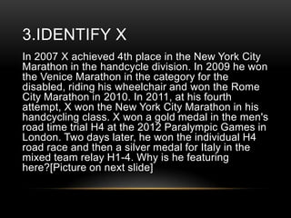 3.IDENTIFY X
In 2007 X achieved 4th place in the New York City
Marathon in the handcycle division. In 2009 he won
the Venice Marathon in the category for the
disabled, riding his wheelchair and won the Rome
City Marathon in 2010. In 2011, at his fourth
attempt, X won the New York City Marathon in his
handcycling class. X won a gold medal in the men's
road time trial H4 at the 2012 Paralympic Games in
London. Two days later, he won the individual H4
road race and then a silver medal for Italy in the
mixed team relay H1-4. Why is he featuring
here?[Picture on next slide]

 