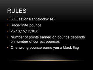 RULES
• 6 Questions(anticlockwise)

• Race-finite pounce
• 25,18,15,12,10,8
• Number of points earned on bounce depends
on number of correct pounces
• One wrong pounce earns you a black flag

 