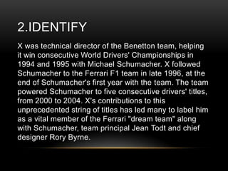 2.IDENTIFY
X was technical director of the Benetton team, helping
it win consecutive World Drivers' Championships in
1994 and 1995 with Michael Schumacher. X followed
Schumacher to the Ferrari F1 team in late 1996, at the
end of Schumacher's first year with the team. The team
powered Schumacher to five consecutive drivers' titles,
from 2000 to 2004. X's contributions to this
unprecedented string of titles has led many to label him
as a vital member of the Ferrari "dream team" along
with Schumacher, team principal Jean Todt and chief
designer Rory Byrne.

 