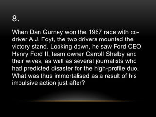 8.
When Dan Gurney won the 1967 race with codriver A.J. Foyt, the two drivers mounted the
victory stand. Looking down, he saw Ford CEO
Henry Ford II, team owner Carroll Shelby and
their wives, as well as several journalists who
had predicted disaster for the high-profile duo.
What was thus immortalised as a result of his
impulsive action just after?

 