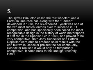 5.
The Tyrrell P34, also called the ―six wheeler‖ was a
Formula One race car. Along with the "Fancar"
developed in 1978, the six-wheeled Tyrrell was one of
the two most radical entries ever to succeed in F1
competition, and has specifically been called the most
recognizable design in the history of world motorsports.
It first ran in the Spanish GP in 1976, and proved to be
very competitive. Both Jody Scheckter and Patrick
Depailler were able to produce solid results with the
car, but while Depailler praised the car continually,
Scheckter realised it would only be temporarily
competitive. It came back to the limelight recently.
How?

 