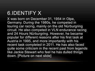 6.IDENTIFY X
X was born on December 31, 1954 in Olpe,
Germany. During the 1980s, he competed in
touring car racing, mainly on the old Nürburgring
circuit. He also competed in VLN endurance racing
and 24 Hours Nürburgring. However, he became
popular for different reasons after his first task at
Austria in 1995, and more importantly with his
recent task completed in 2011. He has also faced
quite some criticism in the recent past from legends
like Jackie Stewart who feel he has dulled things
down. [Picture on next slide]

 