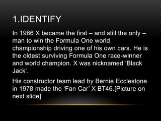 1.IDENTIFY
In 1966 X became the first – and still the only –
man to win the Formula One world
championship driving one of his own cars. He is
the oldest surviving Formula One race-winner
and world champion. X was nicknamed ‗Black
Jack‘.
His constructor team lead by Bernie Ecclestone
in 1978 made the ‗Fan Car‘ X BT46.[Picture on
next slide]

 