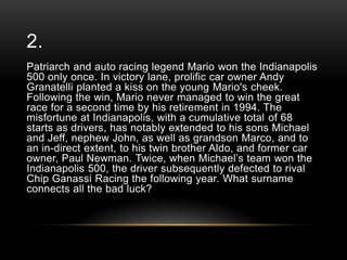 2.
Patriarch and auto racing legend Mario won the Indianapolis
500 only once. In victory lane, prolific car owner Andy
Granatelli planted a kiss on the young Mario's cheek.
Following the win, Mario never managed to win the great
race for a second time by his retirement in 1994. The
misfortune at Indianapolis, with a cumulative total of 68
starts as drivers, has notably extended to his sons Michael
and Jeff, nephew John, as well as grandson Marco, and to
an in-direct extent, to his twin brother Aldo, and former car
owner, Paul Newman. Twice, when Michael‘s team won the
Indianapolis 500, the driver subsequently defected to rival
Chip Ganassi Racing the following year. What surname
connects all the bad luck?

 