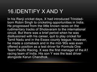 16.IDENTIFY X AND Y
In his Ranji cricket days, X had introduced Trinidadborn Robin Singh to cricketing opportunities in India.
He progressed from the little known races on the
rudimentary tracks of Sholavaram to the international
circuit. But there was a brief period when he was
disillusioned with his career, quit to play cricket for
Tamil Nadu and in the Essex county league. However,
he made a comeback and in the mid-'90s was even
offered a position as a test driver for Formula One
Team Pacific Racing. X was the first manager of the A1
racing team of India. His son Y was the lead driver
alongside Karun Chandhok.

 