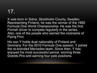 17.
X was born in Solna, Stockholm County, Sweden.
Representing Finland, he was the winner of the 1982
Formula One World Championship. He was the first
Finnish driver to compete regularly in the series.
Also, one of the people who earned the nickname of
Flying Finn.

His son Y holds dual nationality of Finland and
Germany. For the 2010 Formula One season, Y joined
the re-branded Mercedes team. Since then, Y has
enjoyed his most successful period, winning three
Grands Prix and earning four pole positions.

 