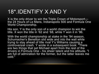 18*.IDENTIFY X AND Y
X is the only driver to win the Triple Crown of Motorsport—
the 24 Hours of Le Mans, Indianapolis 500 and Formula One
World Championship.
His son, Y is the only son of a world champion to win the
title. X won the title in ‗62 and ‘68, while Y won it in ‗96.
With the world championship at stake in the ‗94 season,
Schumacher's Benetton slid wide and into the wall while
trying to stay ahead of title rival Y‘s Williams causing a
controversial crash. Y wrote in a subsequent book: "There
are two things that set Michael apart from the rest of the
drivers in Formula One - his sheer talent and his attitude. "I
am full of admiration for the former, but the latter leaves me
cold."

 