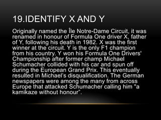 19.IDENTIFY X AND Y
Originally named the Île Notre-Dame Circuit, it was
renamed in honour of Formula One driver X, father
of Y, following his death in 1982. X was the first
winner at the circuit. Y is the only F1 champion
from his country. Y won his Formula One Drivers'
Championship after former champ Michael
Schumacher collided with his car and spun off
during the European Grand Prix. This eventually
resulted in Michael‘s disqualification. The German
newspapers were among the many from across
Europe that attacked Schumacher calling him "a
kamikaze without honour‖.

 