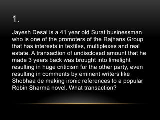 1.
Jayesh Desai is a 41 year old Surat businessman
who is one of the promoters of the Rajhans Group
that has interests in textiles, multiplexes and real
estate. A transaction of undisclosed amount that he
made 3 years back was brought into limelight
resulting in huge criticism for the other party, even
resulting in comments by eminent writers like
Shobhaa de making ironic references to a popular
Robin Sharma novel. What transaction?

 