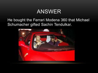 ANSWER
He bought the Ferrari Modena 360 that Michael
Schumacher gifted Sachin Tendulkar.

 