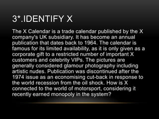3*.IDENTIFY X
The X Calendar is a trade calendar published by the X
company's UK subsidiary. It has become an annual
publication that dates back to 1964. The calendar is
famous for its limited availability, as it is only given as a
corporate gift to a restricted number of important X
customers and celebrity VIPs. The pictures are
generally considered glamour photography including
artistic nudes. Publication was discontinued after the
1974 issue as an economising cut-back in response to
the world recession from the oil shock. How is X
connected to the world of motorsport, considering it
recently earned monopoly in the system?

 