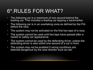 6*.RULES FOR WHAT?
• The following car is a maximum of one second behind the
leading car. This includes a leading car lapping a backmarker.
• The following car is in an overtaking zone as defined by the FIA
before the race
• The system may not be activated on the first two laps of a race.
• The system cannot be used until two laps have passed after a
restart or safety car appearance.
• The system cannot be used by the defending driver, unless the
defending driver is also within one second of a car in front.
• The system may not be enabled if racing conditions are
deemed dangerous by the race director such as rain

 