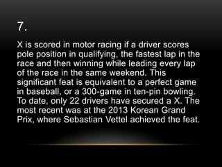 7.
X is scored in motor racing if a driver scores
pole position in qualifying, the fastest lap in the
race and then winning while leading every lap
of the race in the same weekend. This
significant feat is equivalent to a perfect game
in baseball, or a 300-game in ten-pin bowling.
To date, only 22 drivers have secured a X. The
most recent was at the 2013 Korean Grand
Prix, where Sebastian Vettel achieved the feat.

 