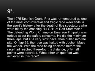 9*.
The 1975 Spanish Grand Prix was remembered as one
of the most controversial and tragic race weekends in
the sport's history after the death of five spectators who
were hit by the crashing Hill GH1 of Rolf Stommelen.
The defending World Champion Emerson Fittipaldi was
furious about the safety concerns. He did the minimum
three laps, but at a very slow pace, then pulled into the
pits. On lap 29, the race was halted with Jochen Mass
the winner. With the race being declared before the
race had reached three-fourths distance, only half
points were awarded. What other unique feat was
achieved in this race?

 